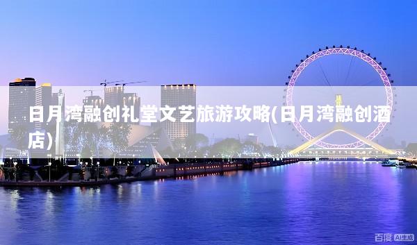日月湾融创礼堂文艺旅游攻略(日月湾融创酒店)