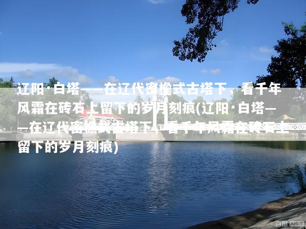 辽阳·白塔——在辽代密檐式古塔下，看千年风霜在砖石上留下的岁月刻痕(辽阳·白塔——在辽代密檐式古塔下，看千年风霜在砖石上留下的岁月刻痕)
