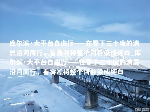 库尔滨·大平台自由行——在零下三十度的清晨沿河而行，看雾凇将整个河谷染成纯白_库尔滨·大平台自由行——在零下三十度的清晨沿河而行，看雾凇将整个河谷染成纯白