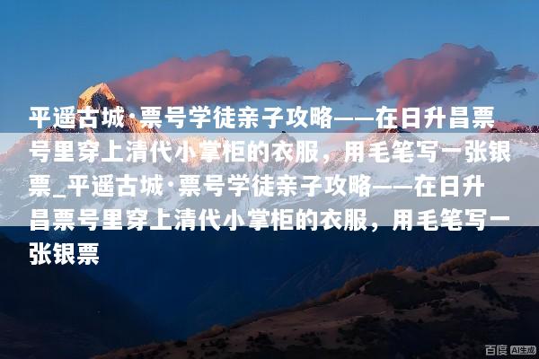 平遥古城·票号学徒亲子攻略——在日升昌票号里穿上清代小掌柜的衣服，用毛笔写一张银票_平遥古城·票号学徒亲子攻略——在日升昌票号里穿上清代小掌柜的衣服，用毛笔写一张银票