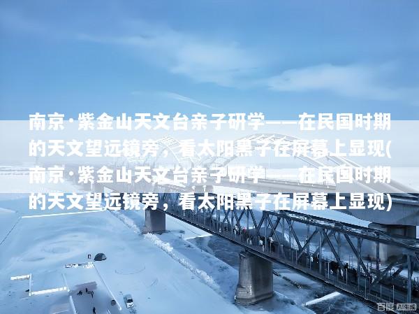 南京·紫金山天文台亲子研学——在民国时期的天文望远镜旁，看太阳黑子在屏幕上显现(南京·紫金山天文台亲子研学——在民国时期的天文望远镜旁，看太阳黑子在屏幕上显现)