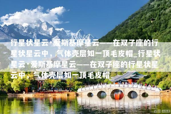 行星状星云·爱斯基摩星云——在双子座的行星状星云中，气体壳层如一顶毛皮帽_行星状星云·爱斯基摩星云——在双子座的行星状星云中，气体壳层如一顶毛皮帽