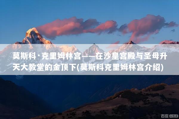 莫斯科·克里姆林宫——在沙皇宫殿与圣母升天大教堂的金顶下(莫斯科克里姆林宫介绍)