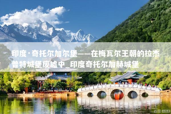 印度·奇托尔加尔堡——在梅瓦尔王朝的拉杰普特城堡废墟中_印度奇托尔加赫城堡