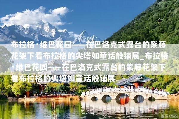 布拉格·维巴花园——在巴洛克式露台的紫藤花架下看布拉格的尖塔如童话般铺展_布拉格·维巴花园——在巴洛克式露台的紫藤花架下看布拉格的尖塔如童话般铺展