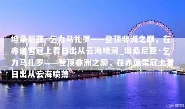 坦桑尼亚·乞力马扎罗——登顶非洲之巅，在赤道雪冠上看日出从云海喷薄_坦桑尼亚·乞力马扎罗——登顶非洲之巅，在赤道雪冠上看日出从云海喷薄