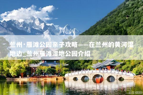 兰州·雁滩公园亲子攻略——在兰州的黄河湿地边_兰州雁滩湿地公园介绍