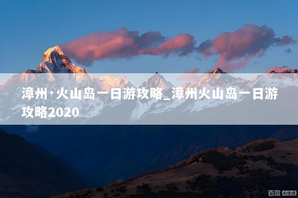漳州·火山岛一日游攻略_漳州火山岛一日游攻略2020