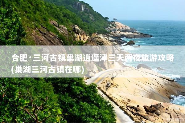 合肥·三河古镇巢湖逍遥津三天两夜旅游攻略(巢湖三河古镇在哪)
