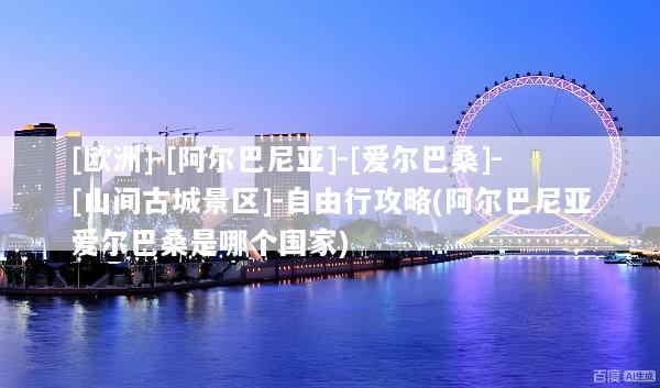 [欧洲]-[阿尔巴尼亚]-[爱尔巴桑]-[山间古城景区]-自由行攻略(阿尔巴尼亚爱尔巴桑是哪个国家)