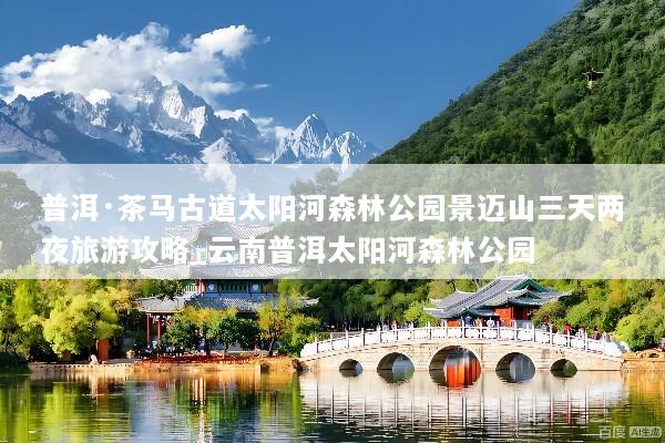 普洱·茶马古道太阳河森林公园景迈山三天两夜旅游攻略_云南普洱太阳河森林公园