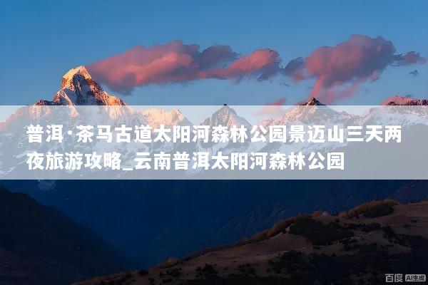 普洱·茶马古道太阳河森林公园景迈山三天两夜旅游攻略_云南普洱太阳河森林公园