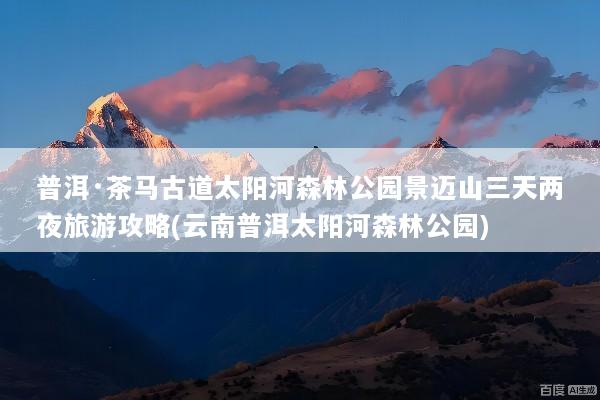 普洱·茶马古道太阳河森林公园景迈山三天两夜旅游攻略(云南普洱太阳河森林公园)