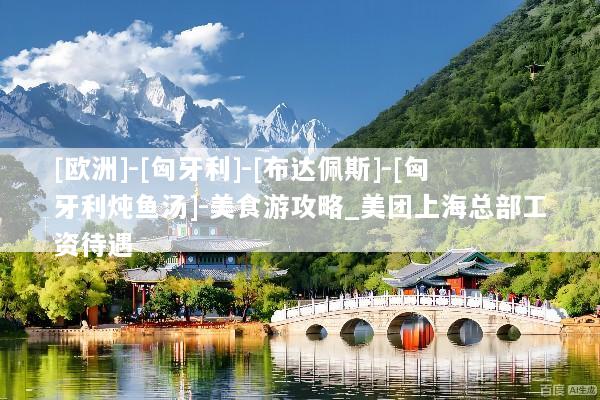 [欧洲]-[匈牙利]-[布达佩斯]-[匈牙利炖鱼汤]-美食游攻略_美团上海总部工资待遇