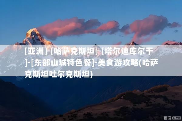 [亚洲]-[哈萨克斯坦]-[塔尔迪库尔干]-[东部山城特色餐]-美食游攻略(哈萨克斯坦吐尔克斯坦)