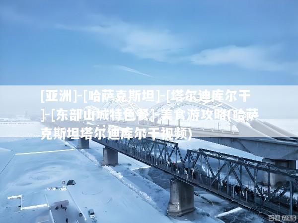 [亚洲]-[哈萨克斯坦]-[塔尔迪库尔干]-[东部山城特色餐]-美食游攻略(哈萨克斯坦塔尔迪库尔干视频)