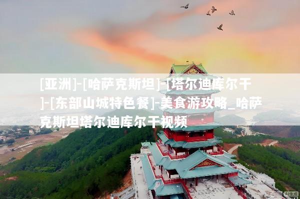 [亚洲]-[哈萨克斯坦]-[塔尔迪库尔干]-[东部山城特色餐]-美食游攻略_哈萨克斯坦塔尔迪库尔干视频