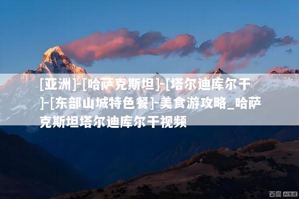 [亚洲]-[哈萨克斯坦]-[塔尔迪库尔干]-[东部山城特色餐]-美食游攻略_哈萨克斯坦塔尔迪库尔干视频