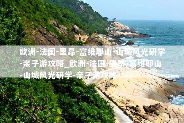 欧洲-法国-里昂-富维耶山-山城风光研学-亲子游攻略_欧洲-法国-里昂-富维耶山-山城风光研学-亲子游攻略