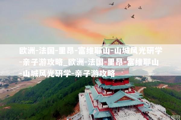 欧洲-法国-里昂-富维耶山-山城风光研学-亲子游攻略_欧洲-法国-里昂-富维耶山-山城风光研学-亲子游攻略