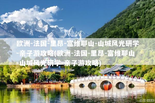 欧洲-法国-里昂-富维耶山-山城风光研学-亲子游攻略(欧洲-法国-里昂-富维耶山-山城风光研学-亲子游攻略)